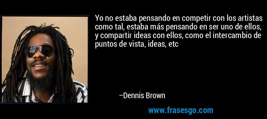 Yo no estaba pensando en competir con los artistas como tal, estaba más pensando en ser uno de ellos, y compartir ideas con ellos, como el intercambio de puntos de vista, ideas, etc – Dennis Brown