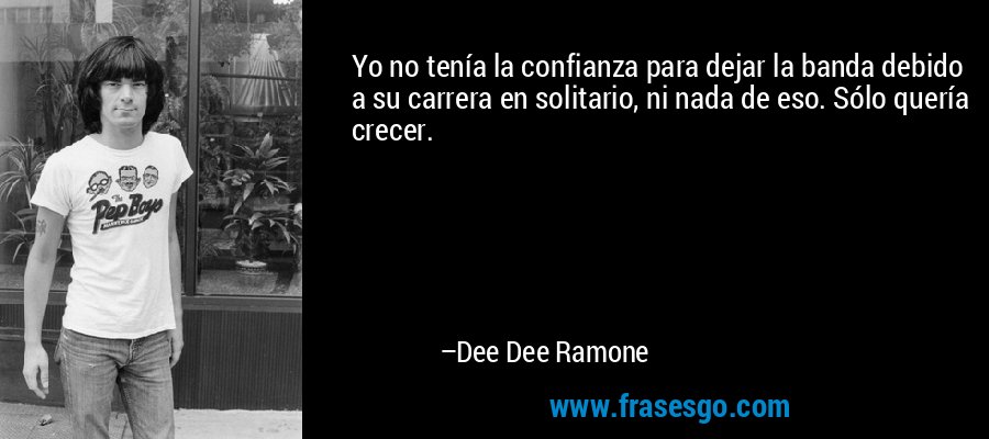 Yo no tenía la confianza para dejar la banda debido a su carrera en solitario, ni nada de eso. Sólo quería crecer. – Dee Dee Ramone