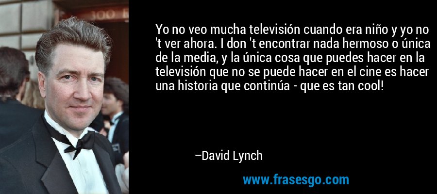 Yo no veo mucha televisión cuando era niño y yo no 't ver ahora. I don 't encontrar nada hermoso o única de la media, y la única cosa que puedes hacer en la televisión que no se puede hacer en el cine es hacer una historia que continúa - que es tan cool! – David Lynch