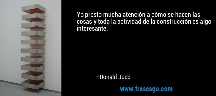 Yo presto mucha atención a cómo se hacen las cosas y toda la actividad de la construcción es algo interesante. – Donald Judd