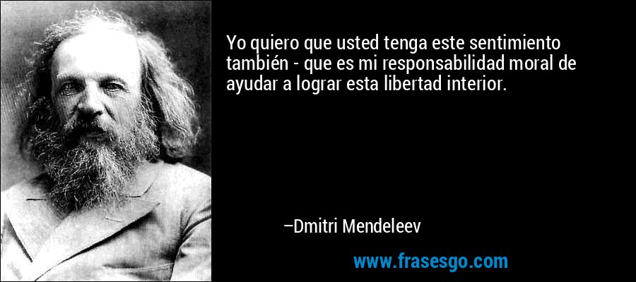 Yo quiero que usted tenga este sentimiento también - que es mi responsabilidad moral de ayudar a lograr esta libertad interior. – Dmitri Mendeleev