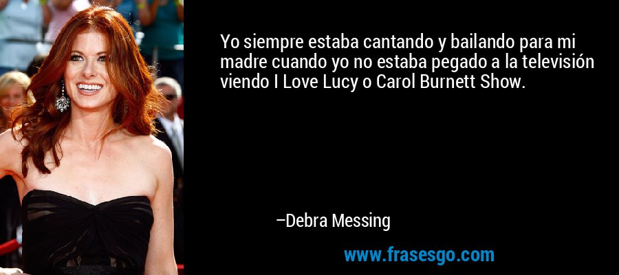 Yo siempre estaba cantando y bailando para mi madre cuando yo no estaba pegado a la televisión viendo I Love Lucy o Carol Burnett Show. – Debra Messing