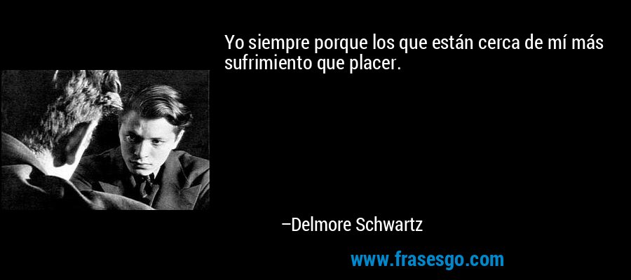 Yo siempre porque los que están cerca de mí más sufrimiento que placer. – Delmore Schwartz