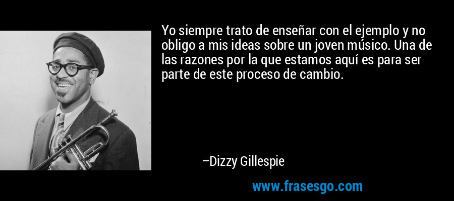 Yo siempre trato de enseñar con el ejemplo y no obligo a mis ideas sobre un joven músico. Una de las razones por la que estamos aquí es para ser parte de este proceso de cambio. – Dizzy Gillespie