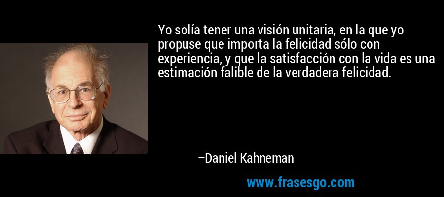 Yo solía tener una visión unitaria, en la que yo propuse que importa la felicidad sólo con experiencia, y que la satisfacción con la vida es una estimación falible de la verdadera felicidad. – Daniel Kahneman