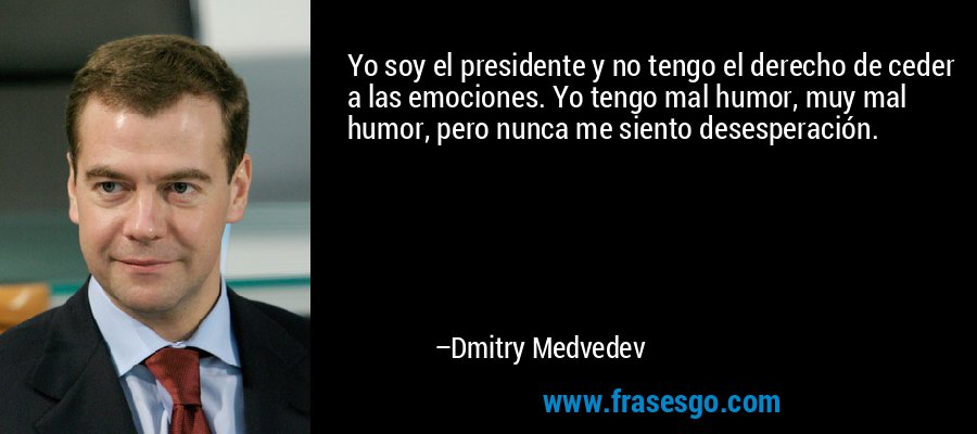 Yo soy el presidente y no tengo el derecho de ceder a las emociones. Yo tengo mal humor, muy mal humor, pero nunca me siento desesperación. – Dmitry Medvedev