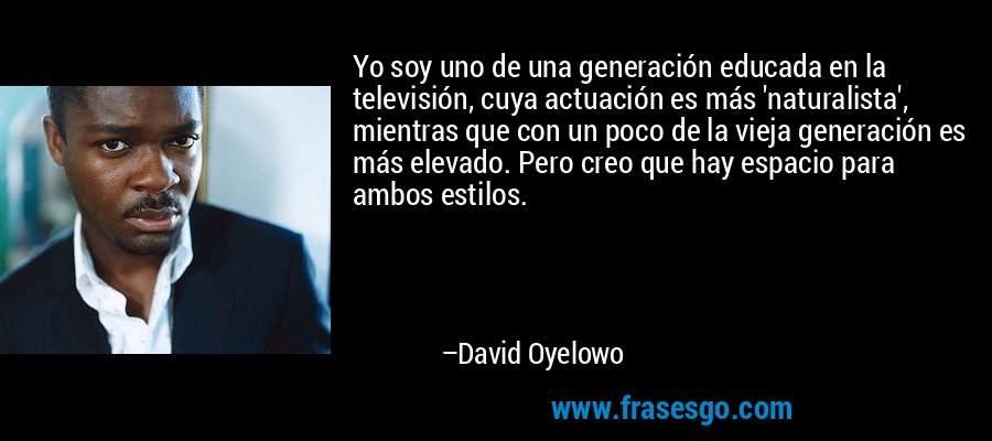 Yo soy uno de una generación educada en la televisión, cuya actuación es más 'naturalista', mientras que con un poco de la vieja generación es más elevado. Pero creo que hay espacio para ambos estilos. – David Oyelowo