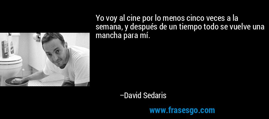 Yo voy al cine por lo menos cinco veces a la semana, y después de un tiempo todo se vuelve una mancha para mí. – David Sedaris