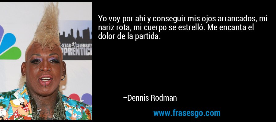 Yo voy por ahí y conseguir mis ojos arrancados, mi nariz rota, mi cuerpo se estrelló. Me encanta el dolor de la partida. – Dennis Rodman