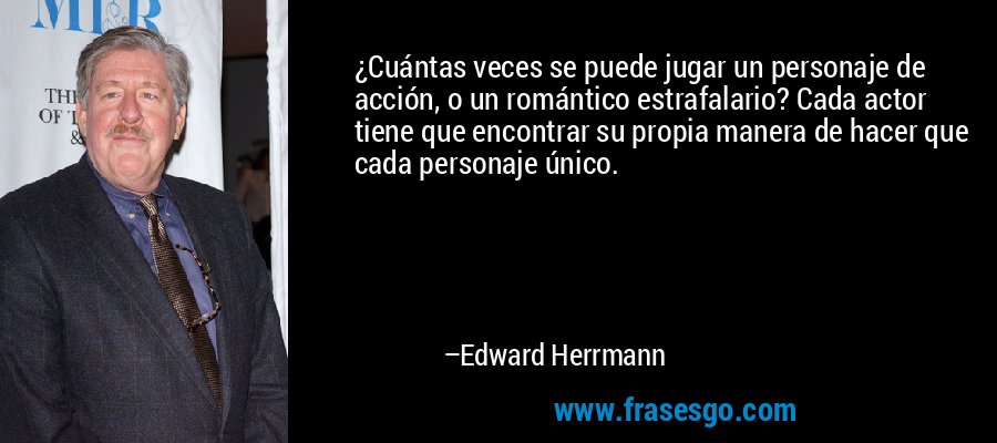 ¿Cuántas veces se puede jugar un personaje de acción, o un romántico estrafalario? Cada actor tiene que encontrar su propia manera de hacer que cada personaje único. – Edward Herrmann