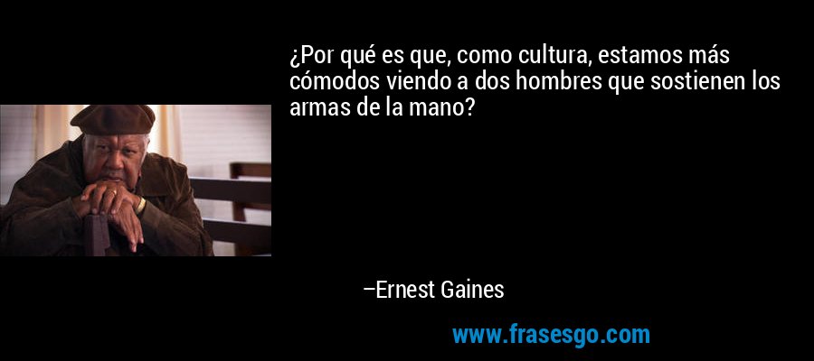 ¿Por qué es que, como cultura, estamos más cómodos viendo a dos hombres que sostienen los armas de la mano? – Ernest Gaines