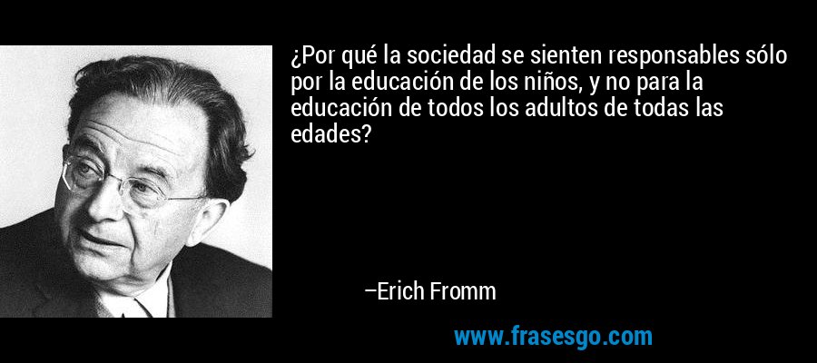 ¿Por qué la sociedad se sienten responsables sólo por la educación de los niños, y no para la educación de todos los adultos de todas las edades? – Erich Fromm