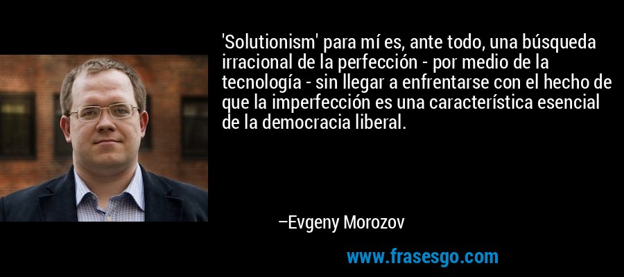 'Solutionism' para mí es, ante todo, una búsqueda irracional de la perfección - por medio de la tecnología - sin llegar a enfrentarse con el hecho de que la imperfección es una característica esencial de la democracia liberal. – Evgeny Morozov