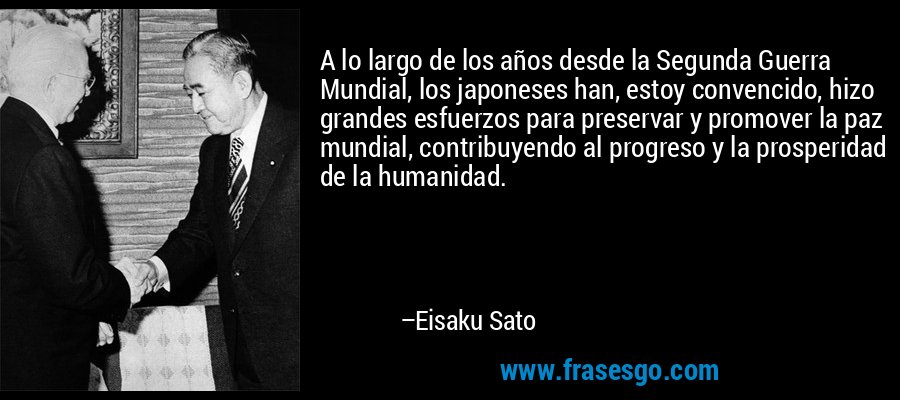 A lo largo de los años desde la Segunda Guerra Mundial, los japoneses han, estoy convencido, hizo grandes esfuerzos para preservar y promover la paz mundial, contribuyendo al progreso y la prosperidad de la humanidad. – Eisaku Sato