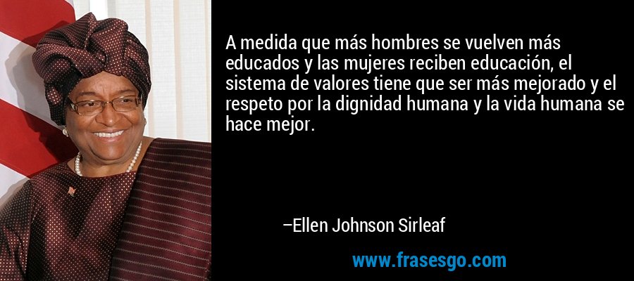 A medida que más hombres se vuelven más educados y las mujeres reciben educación, el sistema de valores tiene que ser más mejorado y el respeto por la dignidad humana y la vida humana se hace mejor. – Ellen Johnson Sirleaf