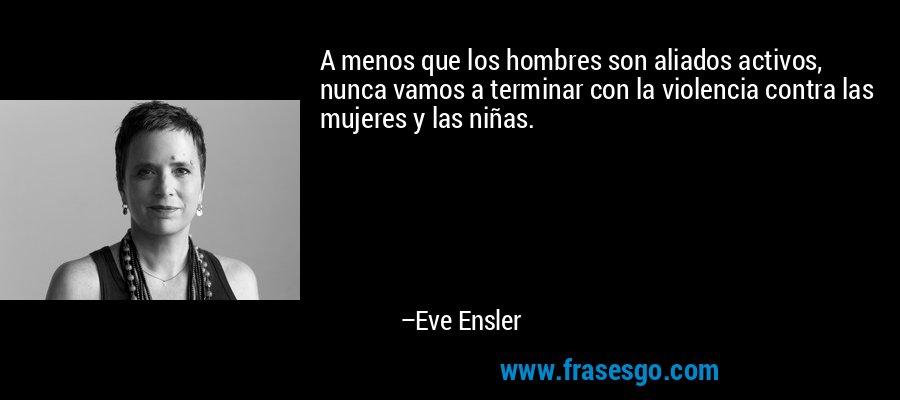 A menos que los hombres son aliados activos, nunca vamos a terminar con la violencia contra las mujeres y las niñas. – Eve Ensler