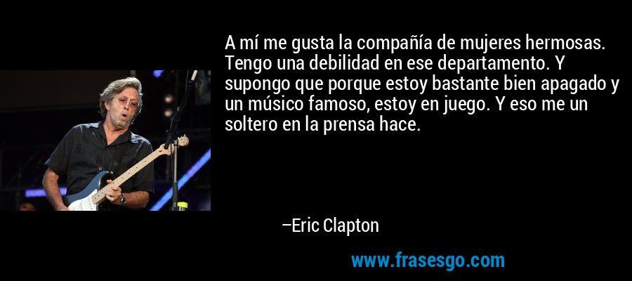 A mí me gusta la compañía de mujeres hermosas. Tengo una debilidad en ese departamento. Y supongo que porque estoy bastante bien apagado y un músico famoso, estoy en juego. Y eso me un soltero en la prensa hace. – Eric Clapton