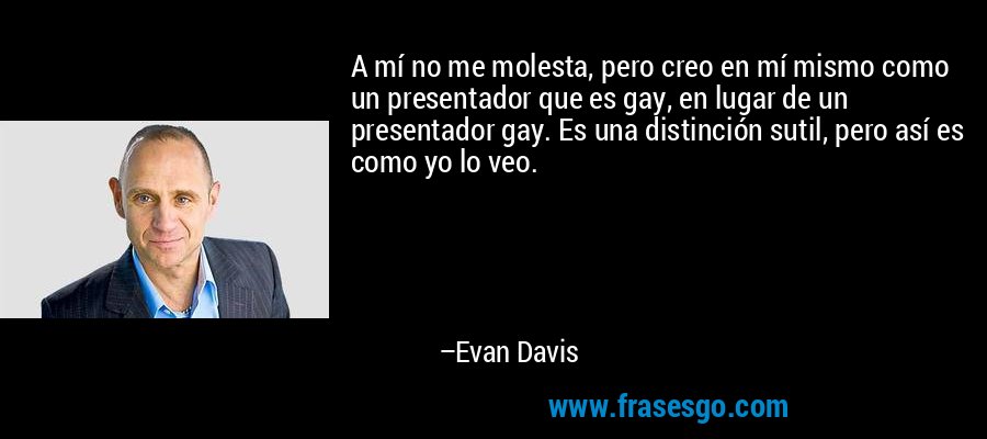 A mí no me molesta, pero creo en mí mismo como un presentador que es gay, en lugar de un presentador gay. Es una distinción sutil, pero así es como yo lo veo. – Evan Davis