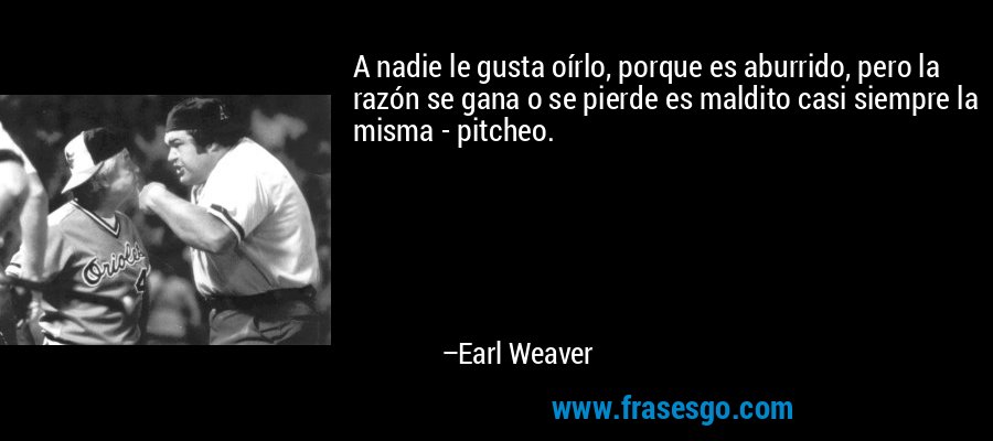A nadie le gusta oírlo, porque es aburrido, pero la razón se gana o se pierde es maldito casi siempre la misma - pitcheo. – Earl Weaver