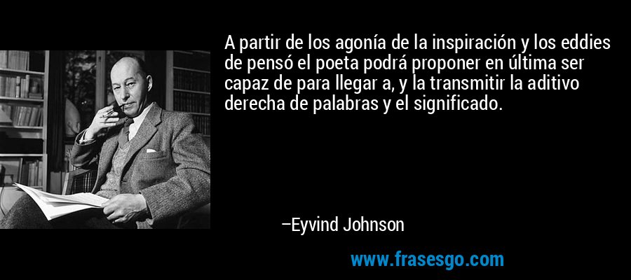 A partir de los agonía de la inspiración y los eddies de pensó el poeta podrá proponer en última ser capaz de para llegar a, y la transmitir la aditivo derecha de palabras y el significado. – Eyvind Johnson