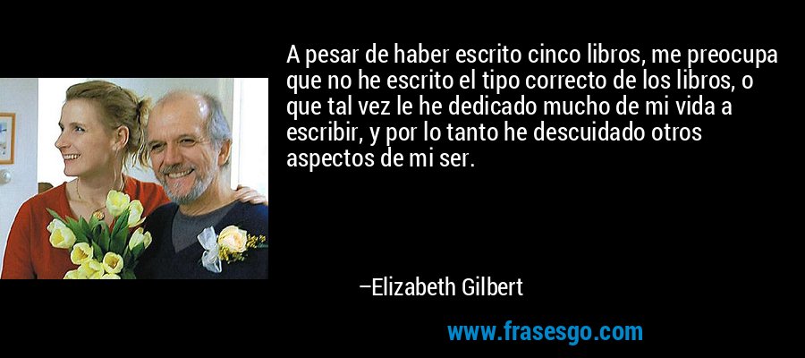 A pesar de haber escrito cinco libros, me preocupa que no he escrito el tipo correcto de los libros, o que tal vez le he dedicado mucho de mi vida a escribir, y por lo tanto he descuidado otros aspectos de mi ser. – Elizabeth Gilbert