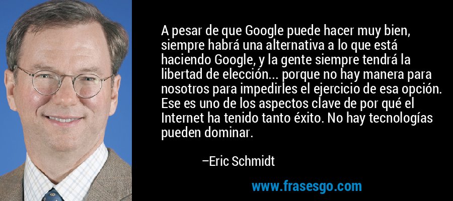 A pesar de que Google puede hacer muy bien, siempre habrá una alternativa a lo que está haciendo Google, y la gente siempre tendrá la libertad de elección... porque no hay manera para nosotros para impedirles el ejercicio de esa opción. Ese es uno de los aspectos clave de por qué el Internet ha tenido tanto éxito. No hay tecnologías pueden dominar. – Eric Schmidt