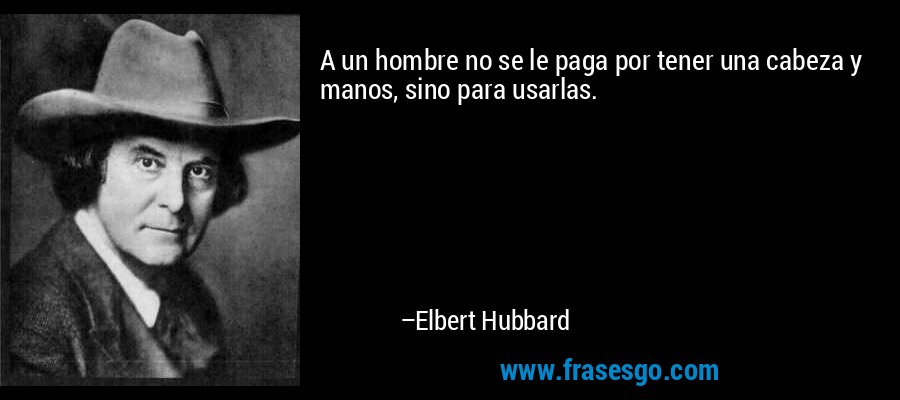 A un hombre no se le paga por tener una cabeza y manos, sino para usarlas. – Elbert Hubbard