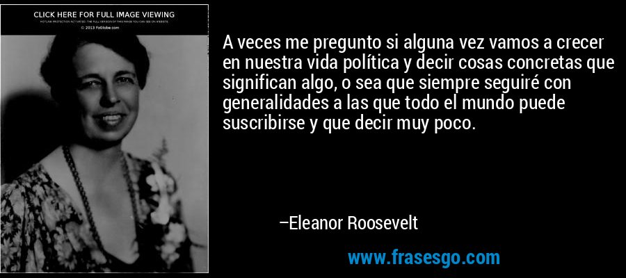 A veces me pregunto si alguna vez vamos a crecer en nuestra vida política y decir cosas concretas que significan algo, o sea que siempre seguiré con generalidades a las que todo el mundo puede suscribirse y que decir muy poco. – Eleanor Roosevelt