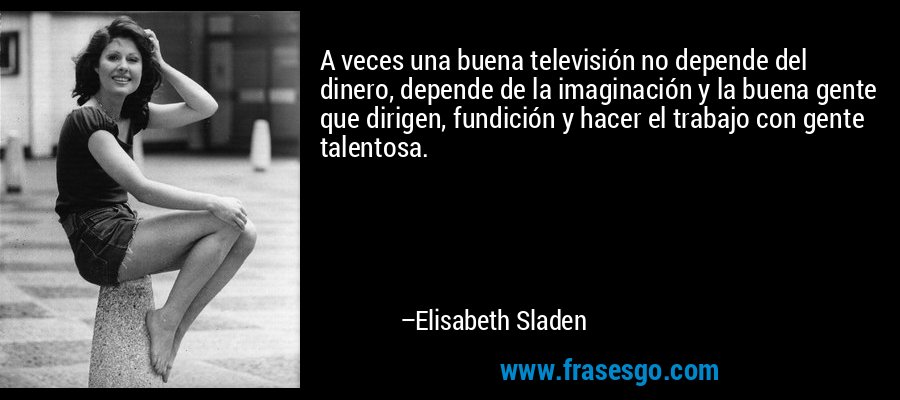 A veces una buena televisión no depende del dinero, depende de la imaginación y la buena gente que dirigen, fundición y hacer el trabajo con gente talentosa. – Elisabeth Sladen