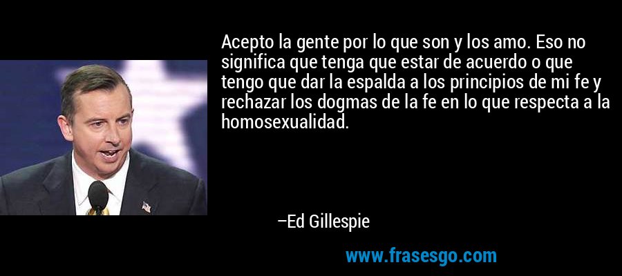 Acepto la gente por lo que son y los amo. Eso no significa que tenga que estar de acuerdo o que tengo que dar la espalda a los principios de mi fe y rechazar los dogmas de la fe en lo que respecta a la homosexualidad. – Ed Gillespie