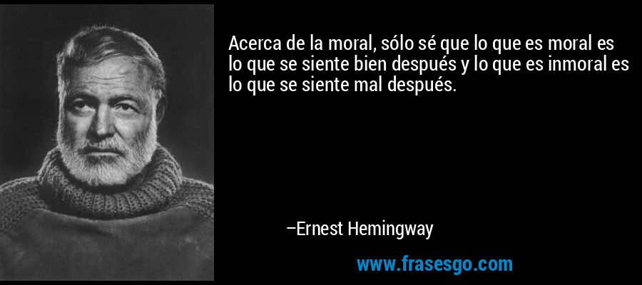 Acerca de la moral, sólo sé que lo que es moral es lo que se siente bien después y lo que es inmoral es lo que se siente mal después. – Ernest Hemingway
