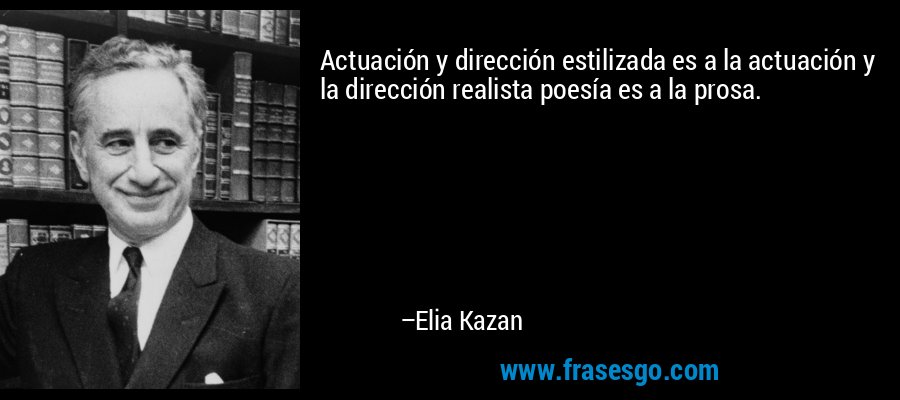 Actuación y dirección estilizada es a la actuación y la dirección realista poesía es a la prosa. – Elia Kazan