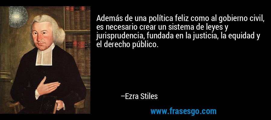 Además de una política feliz como al gobierno civil, es necesario crear un sistema de leyes y jurisprudencia, fundada en la justicia, la equidad y el derecho público. – Ezra Stiles