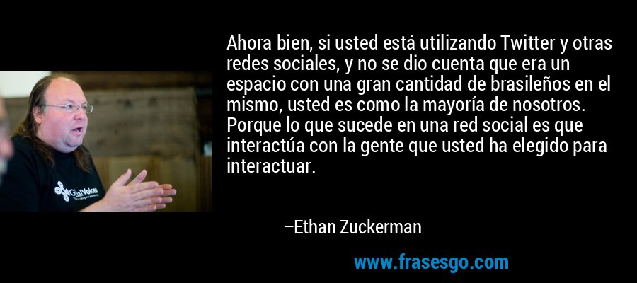 Ahora bien, si usted está utilizando Twitter y otras redes sociales, y no se dio cuenta que era un espacio con una gran cantidad de brasileños en el mismo, usted es como la mayoría de nosotros. Porque lo que sucede en una red social es que interactúa con la gente que usted ha elegido para interactuar. – Ethan Zuckerman