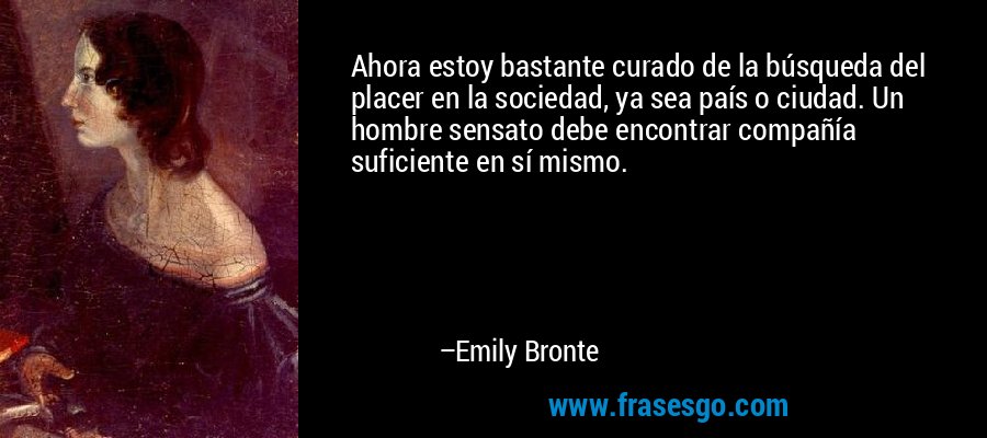 Ahora estoy bastante curado de la búsqueda del placer en la sociedad, ya sea país o ciudad. Un hombre sensato debe encontrar compañía suficiente en sí mismo. – Emily Bronte