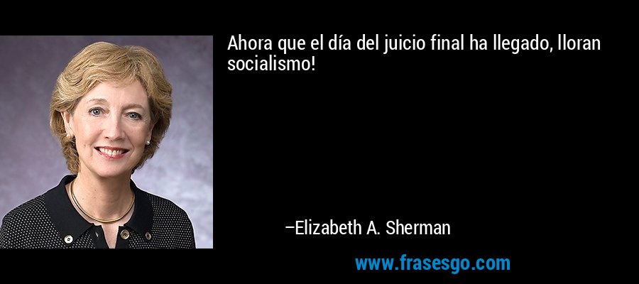 Ahora que el día del juicio final ha llegado, lloran socialismo! – Elizabeth A. Sherman