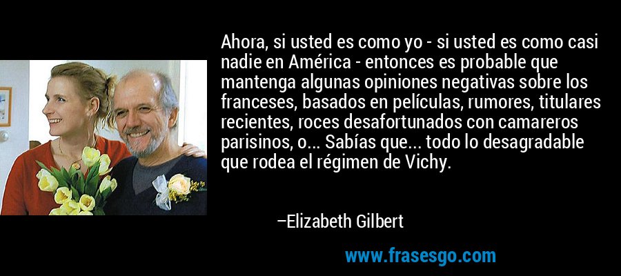Ahora, si usted es como yo - si usted es como casi nadie en América - entonces es probable que mantenga algunas opiniones negativas sobre los franceses, basados ​​en películas, rumores, titulares recientes, roces desafortunados con camareros parisinos, o... Sabías que... todo lo desagradable que rodea el régimen de Vichy. – Elizabeth Gilbert