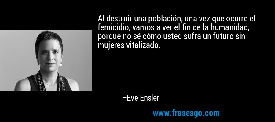 Al destruir una población, una vez que ocurre el femicidio, vamos a ver el fin de la humanidad, porque no sé cómo usted sufra un futuro sin mujeres vitalizado. – Eve Ensler