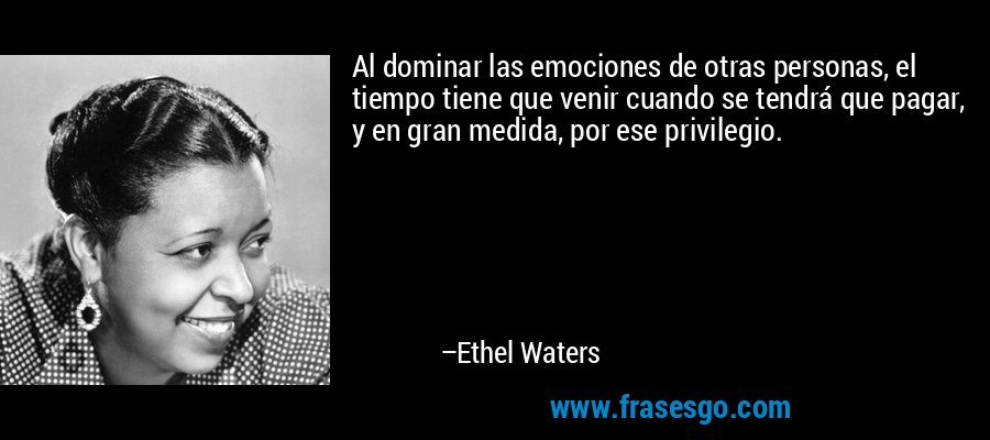 Al dominar las emociones de otras personas, el tiempo tiene que venir cuando se tendrá que pagar, y en gran medida, por ese privilegio. – Ethel Waters