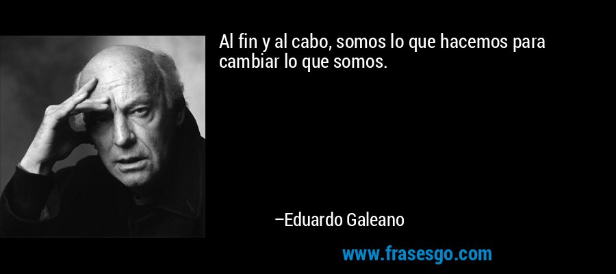 Al fin y al cabo, somos lo que hacemos para cambiar lo que somos. – Eduardo Galeano