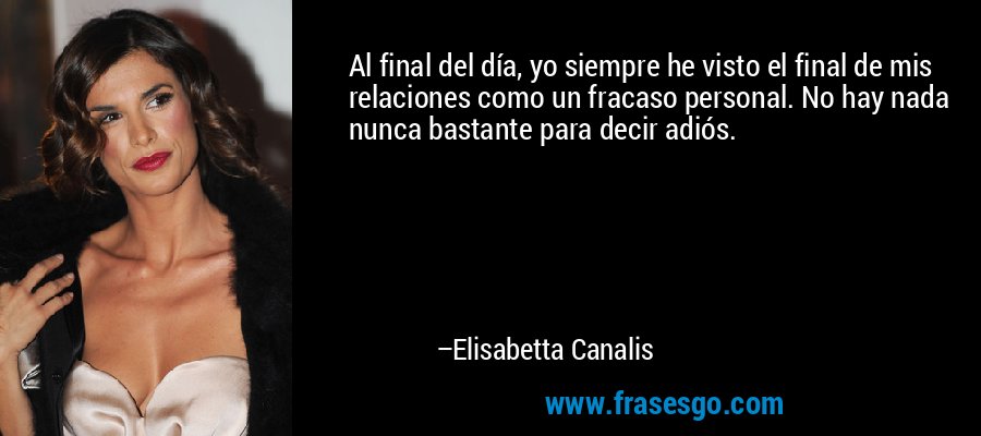 Al final del día, yo siempre he visto el final de mis relaciones como un fracaso personal. No hay nada nunca bastante para decir adiós. – Elisabetta Canalis