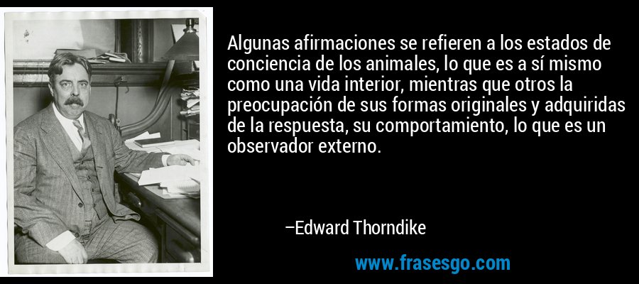 Algunas afirmaciones se refieren a los estados de conciencia de los animales, lo que es a sí mismo como una vida interior, mientras que otros la preocupación de sus formas originales y adquiridas de la respuesta, su comportamiento, lo que es un observador externo. – Edward Thorndike