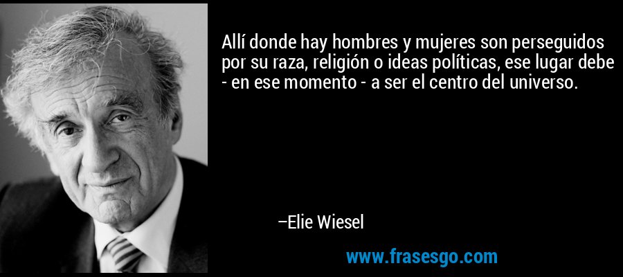 Allí donde hay hombres y mujeres son perseguidos por su raza, religión o ideas políticas, ese lugar debe - en ese momento - a ser el centro del universo. – Elie Wiesel
