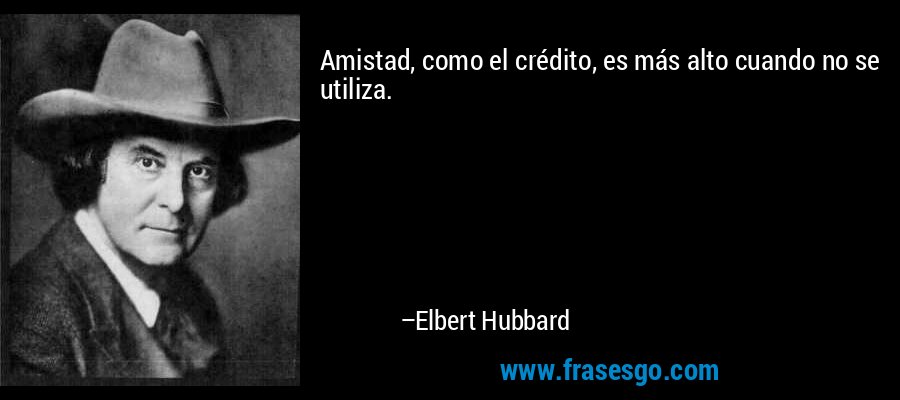 Amistad, como el crédito, es más alto cuando no se utiliza. – Elbert Hubbard