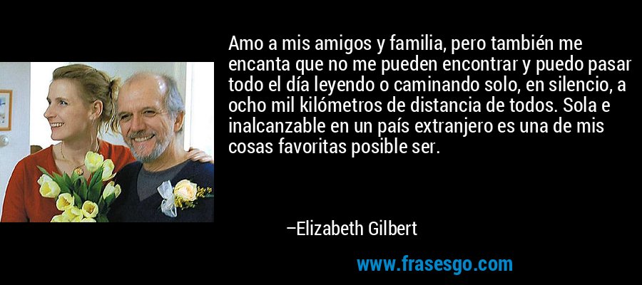 Amo a mis amigos y familia, pero también me encanta que no me pueden encontrar y puedo pasar todo el día leyendo o caminando solo, en silencio, a ocho mil kilómetros de distancia de todos. Sola e inalcanzable en un país extranjero es una de mis cosas favoritas posible ser. – Elizabeth Gilbert