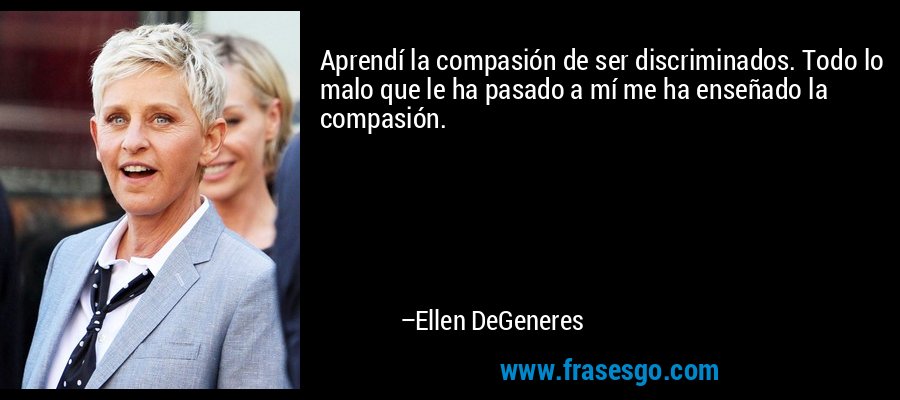 Aprendí la compasión de ser discriminados. Todo lo malo que le ha pasado a mí me ha enseñado la compasión. – Ellen DeGeneres