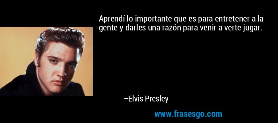Aprendí lo importante que es para entretener a la gente y darles una razón para venir a verte jugar. – Elvis Presley