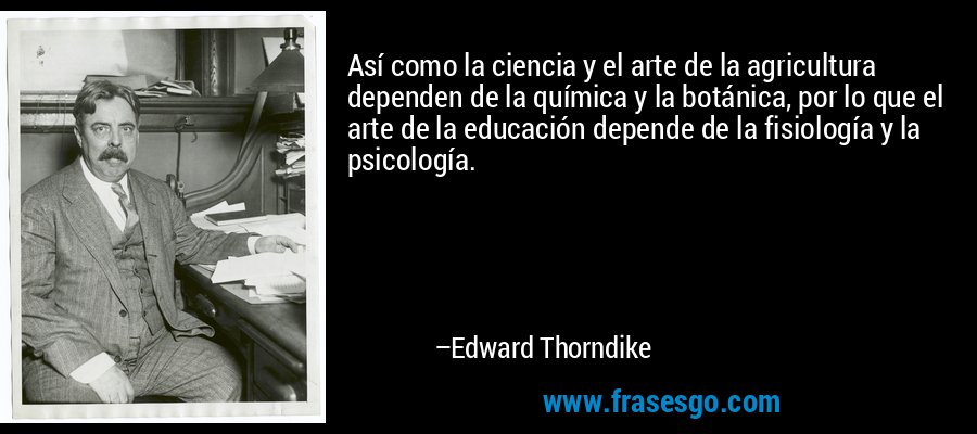 Así como la ciencia y el arte de la agricultura dependen de la química y la botánica, por lo que el arte de la educación depende de la fisiología y la psicología. – Edward Thorndike