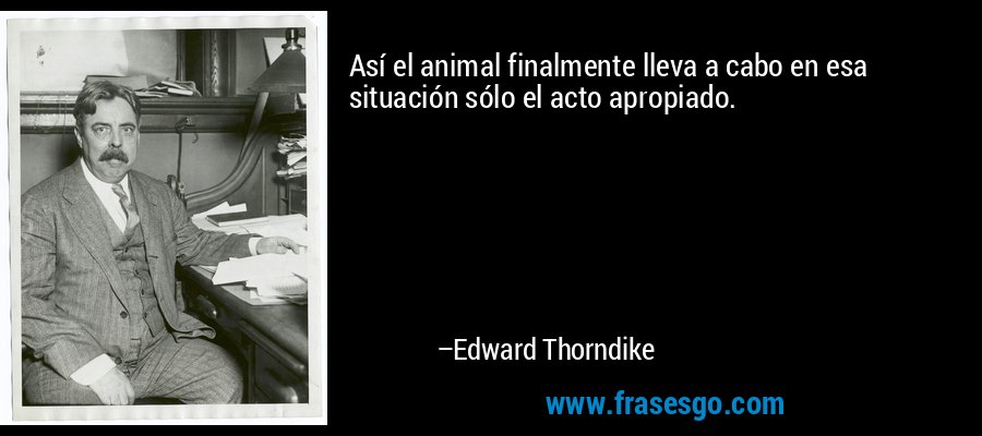 Así el animal finalmente lleva a cabo en esa situación sólo el acto apropiado. – Edward Thorndike