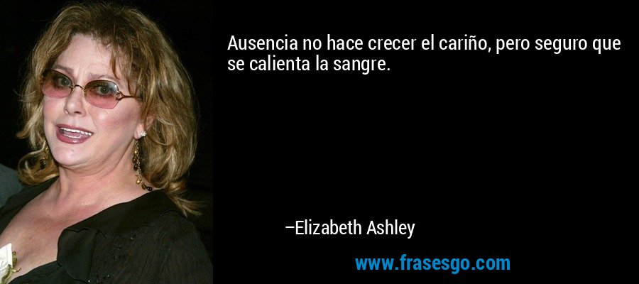 Ausencia no hace crecer el cariño, pero seguro que se calienta la sangre. – Elizabeth Ashley
